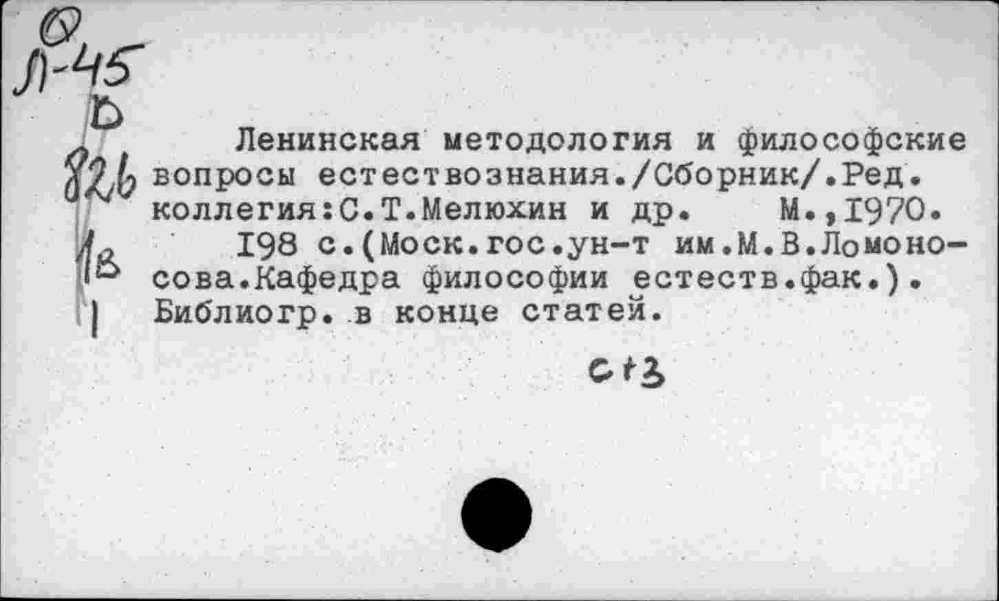 ﻿Ленинская методология и философские вопросы естествознания./Сборник/.Ред. коллегия:С.Т.Мелюхин и др. М.,1970.
198 с.(Моск.гос.ун-т им.М.В.Ломоносова.Кафедра философии естеств.фак.). Библиогр. в конце статей.
